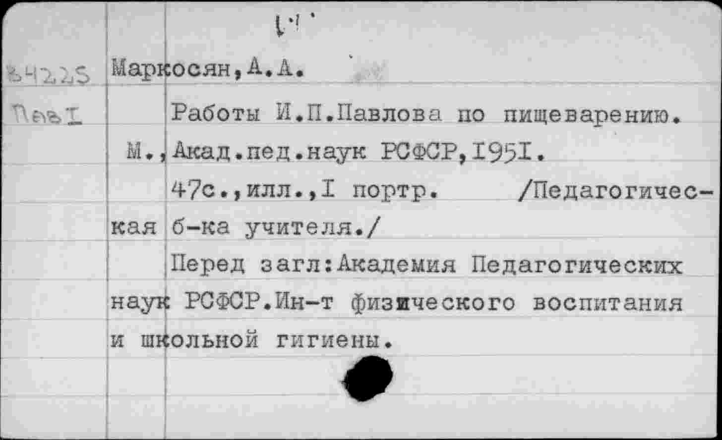 ﻿
> 1	И’ Маркосян,А.А.
	Работы И.П.Павлова по пищеварению.
	М., Акад.пед.наук РСФСР,1951.
	47с.,илл.,I портр.	/Педагогичес-
	кая б-ка учителя./
	Перед загл:Академия Педагогических
	наук РСФСР.Ин-т физического воспитания
	и школьной гигиены.
	
	